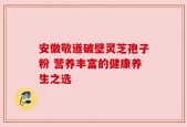 安徽敬道破壁灵芝孢子粉 营养丰富的健康养生之选