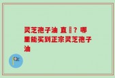 灵芝孢子油 直銷？哪里能买到正宗灵芝孢子油
