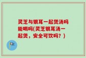 灵芝与银耳一起煲汤吗能喝吗(灵芝银耳汤一起煲，安全可饮吗？)