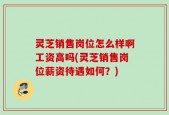 灵芝销售岗位怎么样啊工资高吗(灵芝销售岗位薪资待遇如何？)
