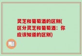 灵芝和葡萄酒的区别(区分灵芝和葡萄酒：你应该知道的区别)
