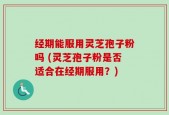 经期能服用灵芝孢子粉吗 (灵芝孢子粉是否适合在经期服用？)