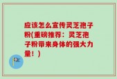 应该怎么宣传灵芝孢子粉(重磅推荐：灵芝孢子粉带来身体的强大力量！)