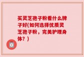 买灵芝孢子粉看什么牌子好(如何选择优质灵芝孢子粉，完美护理身体？)