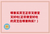 哪里买灵芝正宗又便宜又好吃(正宗便宜好吃的灵芝在哪里购买？)