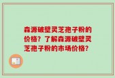 森源破壁灵芝孢子粉的价格？了解森源破壁灵芝孢子粉的市场价格？