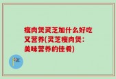 瘦肉煲灵芝加什么好吃又营养(灵芝瘦肉煲：美味营养的佳肴)