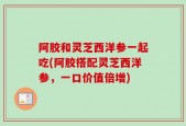 阿胶和灵芝西洋参一起吃(阿胶搭配灵芝西洋参，一口价值倍增)