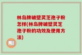 林岛牌破壁灵芝孢子粉怎样(林岛牌破壁灵芝孢子粉的功效及使用方法)