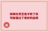 别再吃灵芝孢子粉了你可能错过了更好的选择