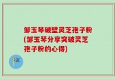 邹玉琴破壁灵芝孢子粉(邹玉琴分享突破灵芝孢子粉的心得)