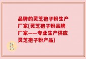 品牌的灵芝孢子粉生产厂家(灵芝孢子粉品牌厂家——专业生产供应灵芝孢子粉产品)