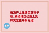 杨凌产上元牌灵芝孢子粉_杨凌地区优质上元牌灵芝孢子粉介绍)