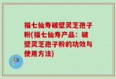 福七仙寿破壁灵芝孢子粉(福七仙寿产品：破壁灵芝孢子粉的功效与使用方法)