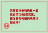 灵芝西洋参和枸杞一起煮有何功效(煮灵芝、西洋参和枸杞的功效你知道吗？