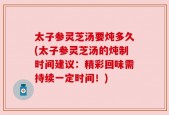 太子参灵芝汤要炖多久(太子参灵芝汤的炖制时间建议：精彩回味需持续一定时间！)