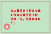 白山灵芝孢子粉多少钱1斤(白山灵芝孢子粉价格一斤，你想知道吗？)