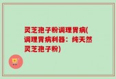 灵芝孢子粉调理胃病(调理胃病利器：纯天然灵芝孢子粉)