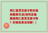 同仁堂灵芝孢子粉价格和服用方法(如何正确服用同仁堂灵芝孢子粉？价格及用法详解！)