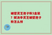 破壁灵芝孢子粉3盒装？赋汤亭灵芝破壁孢子粉怎么样