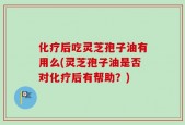 化疗后吃灵芝孢子油有用么(灵芝孢子油是否对化疗后有帮助？)
