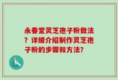 永春堂灵芝孢子粉做法？详细介绍制作灵芝孢子粉的步骤和方法？