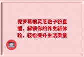 保罗葛根灵芝孢子粉直播，解锁你的养生新体验，轻松提升生活质量