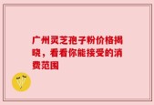 广州灵芝孢子粉价格揭晓，看看你能接受的消费范围