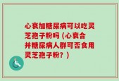 心衰加糖尿病可以吃灵芝孢子粉吗 (心衰合并糖尿病人群可否食用灵芝孢子粉？)