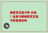 破壁灵芝孢子粉 价格？金奥力牌破壁灵芝孢子粉是真的吗