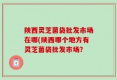陕西灵芝菌袋批发市场在哪(陕西哪个地方有灵芝菌袋批发市场？