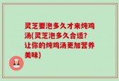 灵芝要泡多久才来炖鸡汤(灵芝泡多久合适？让你的炖鸡汤更加营养美味)