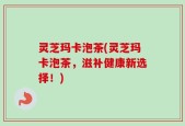 灵芝玛卡泡茶(灵芝玛卡泡茶，滋补健康新选择！)
