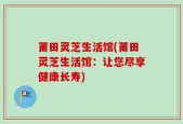 莆田灵芝生活馆(莆田灵芝生活馆：让您尽享健康长寿)