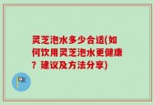 灵芝泡水多少合适(如何饮用灵芝泡水更健康？建议及方法分享)