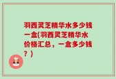羽西灵芝精华水多少钱一盒(羽西灵芝精华水价格汇总，一盒多少钱？)