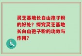 灵芝基地长白山孢子粉的好处？探究灵芝基地长白山孢子粉的功效与作用？
