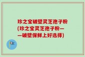 珍之宝破壁灵芝孢子粉(珍之宝灵芝孢子粉——破壁保鲜上好选择)