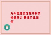 九州恒源灵芝孢子粉价格是多少 其性价比如何