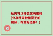 秋天可以种灵芝吗视频(分享秋天种植灵芝的视频，养生好选择！)