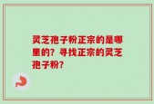 灵芝孢子粉正宗的是哪里的？寻找正宗的灵芝孢子粉？