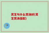 灵芝与什么煲汤好(灵芝煲汤佳配)