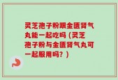灵芝孢子粉跟金匮肾气丸能一起吃吗 (灵芝孢子粉与金匮肾气丸可一起服用吗？)