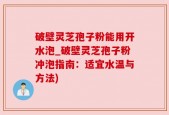 破壁灵芝孢子粉能用开水泡_破壁灵芝孢子粉冲泡指南：适宜水温与方法)