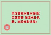 灵芝菌菇水补水保湿(灵芝菌菇 保湿水补肌肤，滋润光彩焕发)