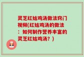 灵芝红姑鸡汤做法窍门视频(红姑鸡汤的做法：如何制作营养丰富的灵芝红姑鸡汤？)