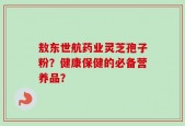 敖东世航药业灵芝孢子粉？健康保健的必备营养品？