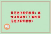 灵芝孢子粉的性质：寒性还是温性？？解析灵芝孢子粉的特性？