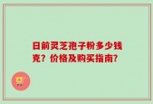 日前灵芝孢子粉多少钱克？价格及购买指南？