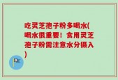 吃灵芝孢子粉多喝水(喝水很重要！食用灵芝孢子粉需注意水分摄入)